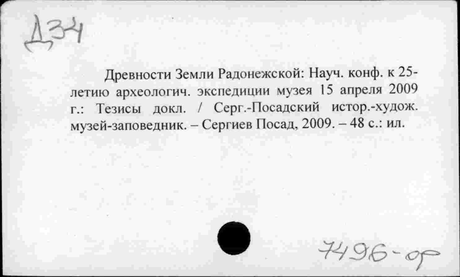 ﻿Древности Земли Радонежской: Науч. конф, к 25-летию археологии, экспедиции музея 15 апреля 2009 г.: Тезисы докл. / Серг.-Посадский истор.-худож. музей-заповедник. - Сергиев Посад, 2009. - 48 с.: ил.